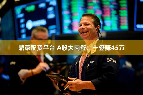 鼎豪配资平台 A股大肉签：一签赚45万