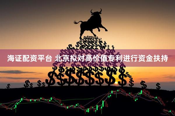 海证配资平台 北京拟对高价值专利进行资金扶持